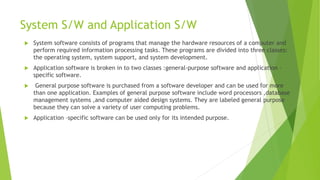 System S/W and Application S/W
 System software consists of programs that manage the hardware resources of a computer and
perform required information processing tasks. These programs are divided into three classes:
the operating system, system support, and system development.
 Application software is broken in to two classes :general-purpose software and application –
specific software.
 General purpose software is purchased from a software developer and can be used for more
than one application. Examples of general purpose software include word processors ,database
management systems ,and computer aided design systems. They are labeled general purpose
because they can solve a variety of user computing problems.
 Application –specific software can be used only for its intended purpose.
 