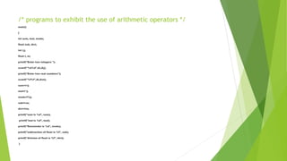 /* programs to exhibit the use of arithmetic operators */
main()
{
int sum, mul, modu;
float sub, divi;
int i,j;
float l, m;
printf("Enter two integers ");
scanf("%d%d",&i,&j);
printf("Enter two real numbers");
scanf("%f%f",&l,&m);
sum=i+j;
mul=i*j;
modu=i%j;
sub=l-m;
divi=l/m;
printf("sum is %d", sum);
printf("mul is %d", mul);
printf("Remainder is %d", modu);
printf("subtraction of float is %f", sub);
printf("division of float is %f", divi);
}
 