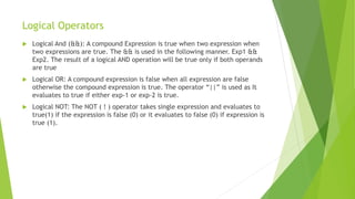 Logical Operators
 Logical And (&&): A compound Expression is true when two expression when
two expressions are true. The && is used in the following manner. Exp1 &&
Exp2. The result of a logical AND operation will be true only if both operands
are true
 Logical OR: A compound expression is false when all expression are false
otherwise the compound expression is true. The operator “||” is used as It
evaluates to true if either exp-1 or exp-2 is true.
 Logical NOT: The NOT ( ! ) operator takes single expression and evaluates to
true(1) if the expression is false (0) or it evaluates to false (0) if expression is
true (1).
 