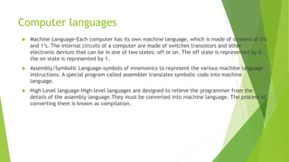 Computer languages
 Machine Language-Each computer has its own machine language, which is made of streams of 0’s
and 1’s. The internal circuits of a computer are made of switches transistors and other
electronic devices that can be in one of two states: off or on. The off state is represented by 0 ,
the on state is represented by 1.
 Assembly/Symbolic Language-symbols of mnemonics to represent the various machine language
instructions. A special program called assembler translates symbolic code into machine
language.
 High-Level language-High-level languages are designed to relieve the programmer from the
details of the assembly language.They must be converted into machine language. The process of
converting them is known as compilation.
 