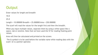 Output
Enter values for length and breadth
10.0
25.0
Length = 10.000000 Breadth = 25.000000 Area = 250.000000
The scanf will read the values for the length first and then the breadth.
When you input multiple values, separate them by using a white space like a
space, tab or newline. Note that we have used the %f for reading floating point
values.
Area will then be calculated and printed on the screen.
The & symbol is to be used before the variable name while reading data with the
scanf. & is a pointer operator.
 