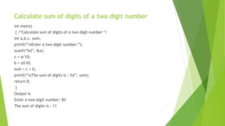 Calculate sum of digits of a two digit number
int main()
{ /*Calculate sum of digits of a two digit number */
int a,b,c, sum;
printf(“nEnter a two digit number:”);
scanf(“%d”, &a);
c = a/10;
b = a%10;
sum = c + b;
printf(“nThe sum of digits is : %d”, sum);
return 0;
}
Output is
Enter a two digit number: 83
The sum of digits is : 11
 