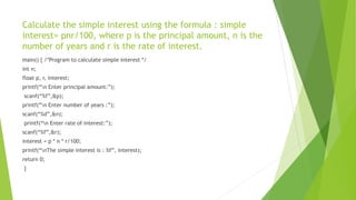 Calculate the simple interest using the formula : simple
interest= pnr/100, where p is the principal amount, n is the
number of years and r is the rate of interest.
main() { /*Program to calculate simple interest */
int n;
float p, r, interest;
printf(“n Enter principal amount:”);
scanf(“%f”,&p);
printf(“n Enter number of years :”);
scanf(“%d”,&n);
printf(“n Enter rate of interest:”);
scanf(“%f”,&r);
interest = p * n * r/100;
printf(“nThe simple interest is : %f”, interest);
return 0;
}
 