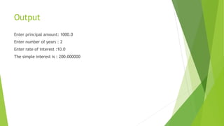 Output
Enter principal amount: 1000.0
Enter number of years : 2
Enter rate of interest :10.0
The simple interest is : 200.000000
 
