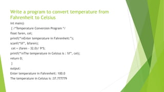 Write a program to convert temperature from
Fahrenheit to Celsius
int main()
{ /*Temperature Conversion Program */
float faren, cel;
printf(“nEnter temperature in Fahrenheit:”);
scanf(“%f”, &faren);
cel = (faren - 32.0)/ 9*5;
printf(“nThe temperature in Celsius is : %f”, cel);
return 0;
}
output:
Enter temperature in Fahrenheit: 100.0
The temperature in Celsius is :37.777779
 
