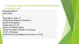 To read the radius of the circle and to find area and
circumference.
#include<stdio.h>
void main()
{
float radius, area, cf;
printf("Enter Radius of Circlen");
scanf("%f",&radius);
//value of pi is 3.14
area=3.14*radius*radius;
printf("The area of Circle is %f",area);
cf=2*3.14*radius;
printf("nThe Circumference of Circle is %f",cf);
}
 