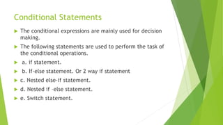 Conditional Statements
 The conditional expressions are mainly used for decision
making.
 The following statements are used to perform the task of
the conditional operations.
 a. if statement.
 b. If-else statement. Or 2 way if statement
 c. Nested else-if statement.
 d. Nested if –else statement.
 e. Switch statement.
 