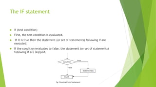 The IF statement
 if (test condition)
 First, the test condition is evaluated.
 If it is true then the statement (or set of statements) following if are
executed.
 If the condition evaluates to false, the statement (or set of statements)
following if are skipped.
 