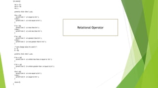 int main(){
int a = 21;
int b = 10;
int c ;
printf("a: %d b: %dn", a,b);
if(a == b){
printf("Line 1 - a is equal to bn" );
} else {
printf("Line 1 - a is not equal to bn" );
}
if (a < b){
printf("Line 2 - a is less than bn" );
} else {
printf("Line 2 - a is not less than bn" );
}
if (a > b){
printf("Line 3 - a is greater than bn" );
} else {
printf("Line 3 - a is not greater than b nn" );
}
/* Lets change value of a and b */
a = 5;
b = 20;
printf("a: %d b: %dn", a,b);
if (a <= b){
printf("Line 4 - a is either less than or equal to bn" );
}
if (b >= a){
printf("Line 5 - b is either greater than or equal to an" );
}
if(a != b){
printf("Line 6 - a is not equal to bn" );
} else {
printf("Line 6 - a is equal to bn" );
}
return 0;
}
Relational Operator
 