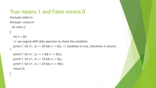 True means 1 and False means 0
#include<stdio.h>
#include <conio.h>
int main ()
{
int n = 20;
// use Logical AND (&&) operator to check the condition
printf (" %d n", (n == 20 && n >= 8)); // condition is true, therefore it returns
1
printf (" %d n", (n >= 1 && n >= 20));
printf (" %d n", (n == 10 && n >= 0));
printf (" %d n", (n >= 20 && n <= 40));
return 0;
}
 