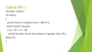 Logical OR ||
#include <stdio.h>
int main()
{
printf(“Enter 2 numbers from 1-100 n”);
scanf(“%d,%d”,&a,&b);
if (a > 10 || b > 10)
printf("At least one of the numbers is greater than 10");
Return 0;
}
 
