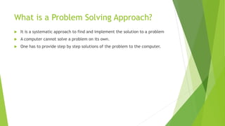 What is a Problem Solving Approach?
 It is a systematic approach to find and implement the solution to a problem
 A computer cannot solve a problem on its own.
 One has to provide step by step solutions of the problem to the computer.
 