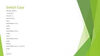 Switch Case
#include <stdio.h>
int main() {
int num = 2;
switch (num) {
case 1:
printf("Value is 1n");
break;
case 2:
printf("Value is 2n");
break;
case 3:
printf("Value is 3n");
break;
default:
printf("Value is not 1, 2, or 3n");
break;
}
return 0;
 