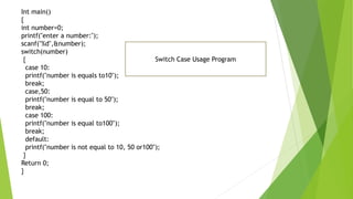 Int main()
{
int number=0;
printf("enter a number:");
scanf("%d",&number);
switch(number)
{
case 10:
printf("number is equals to10");
break;
case,50:
printf("number is equal to 50");
break;
case 100:
printf("number is equal to100");
break;
default:
printf("number is not equal to 10, 50 or100");
}
Return 0;
}
Switch Case Usage Program
 