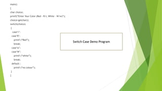 main()
{
char choice;
printf(“Enter Your Color (Red - R/r, White – W/w)”);
choice=getchar();
switch(choice)
{
case‘r’:
case‘R’:
printf (“Red”);
break;
case‘w’:
case‘W’:
printf (“white”);
break;
default :
printf (“no colour”);
}
}
Switch Case Demo Program
 
