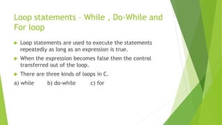 Loop statements – While , Do-While and
For loop
 Loop statements are used to execute the statements
repeatedly as long as an expression is true.
 When the expression becomes false then the control
transferred out of the loop.
 There are three kinds of loops in C.
a) while b) do-while c) for
 