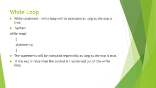 While Loop
 While statement - while loop will be executed as long as the exp is
true.
 Syntax:
while (exp)
{
statements;
}
 The statements will be executed repeatedly as long as the exp is true.
 If the exp is false then the control is transferred out of the while
loop.
 