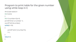 Program to print table for the given number
using while loop in C
#include<stdio.h>
int main()
{
int i=1,number=0,b=9;
printf("Enter a number: ");
scanf("%d",&number);
while(i<=10)
{
printf("%d n",(number*i));
i++;
}
return 0;
}
 