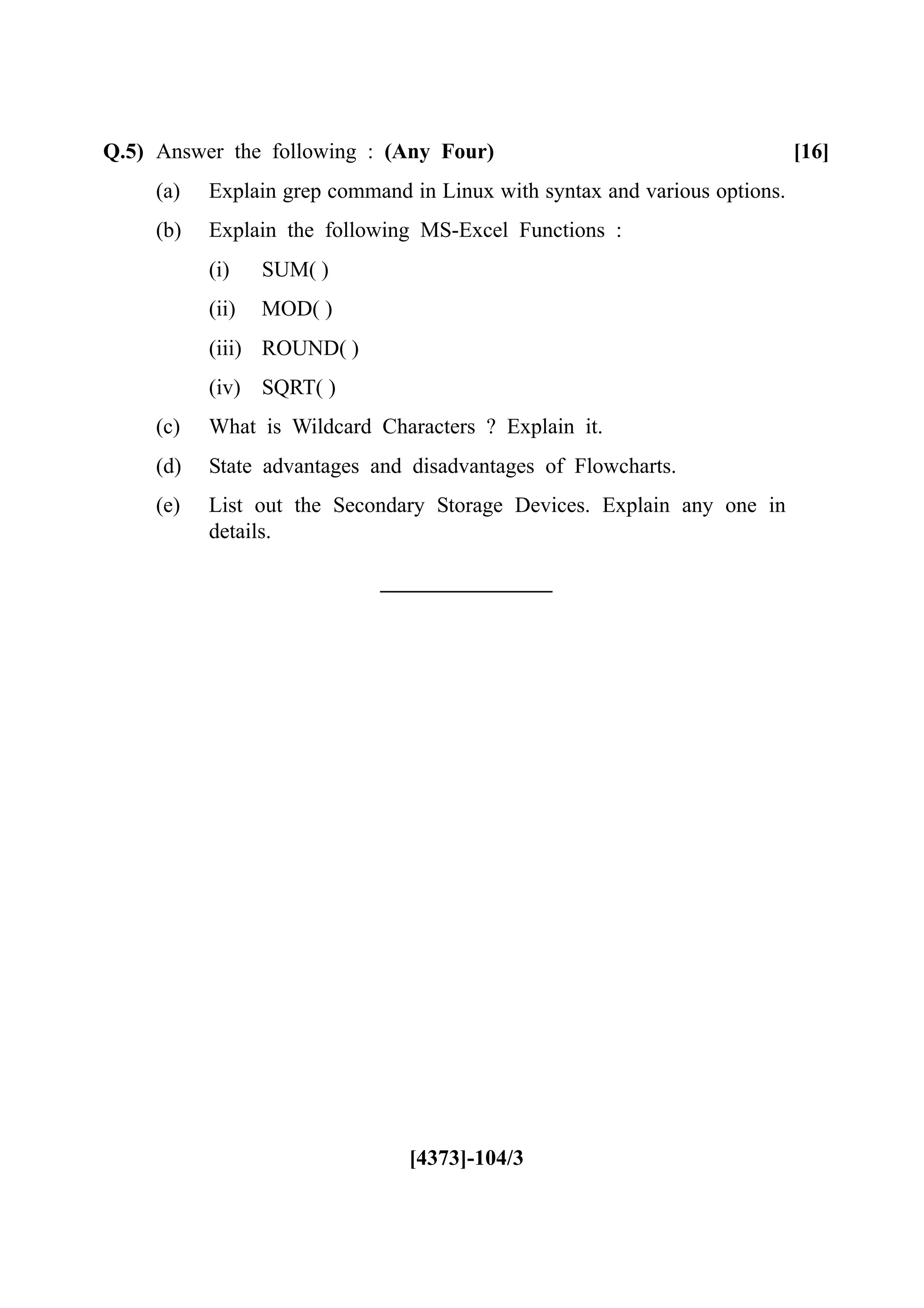 Q.5) Answer the following : (Any Four) [16]
(a) Explain grep command in Linux with syntax and various options.
(b) Explain the following MS-Excel Functions :
(i) SUM( )
(ii) MOD( )
(iii) ROUND( )
(iv) SQRT( )
(c) What is Wildcard Characters ? Explain it.
(d) State advantages and disadvantages of Flowcharts.
(e) List out the Secondary Storage Devices. Explain any one in
details.
[4373]-104/3
 