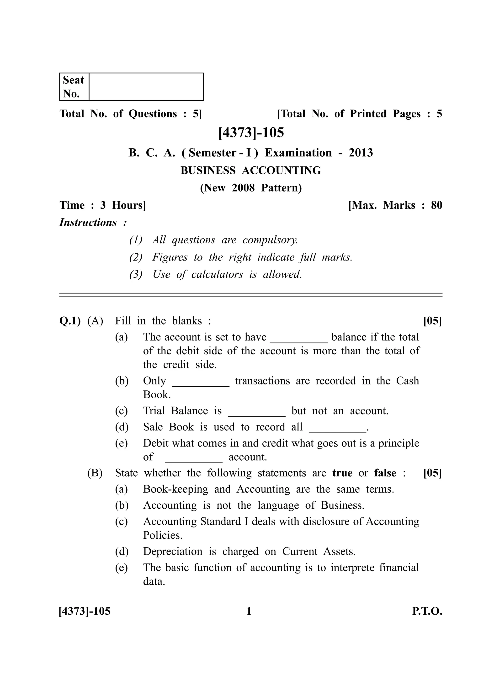 Total No. of Questions : 5] [Total No. of Printed Pages : 5
[4373]-105
B. C. A. ( Semester - I ) Examination - 2013
BUSINESS ACCOUNTING
(New 2008 Pattern)
Time : 3 Hours] [Max. Marks : 80
Instructions :
(1) All questions are compulsory.
(2) Figures to the right indicate full marks.
(3) Use of calculators is allowed.
Q.1) (A) Fill in the blanks : [05]
(a) The account is set to have __________ balance if the total
of the debit side of the account is more than the total of
the credit side.
(b) Only __________ transactions are recorded in the Cash
Book.
(c) Trial Balance is __________ but not an account.
(d) Sale Book is used to record all __________.
(e) Debit what comes in and credit what goes out is a principle
of __________ account.
(B) State whether the following statements are true or false : [05]
(a) Book-keeping and Accounting are the same terms.
(b) Accounting is not the language of Business.
(c) Accounting Standard I deals with disclosure of Accounting
Policies.
(d) Depreciation is charged on Current Assets.
(e) The basic function of accounting is to interprete financial
data.
[4373]-105 1 P.T.O.
Seat
No.
 