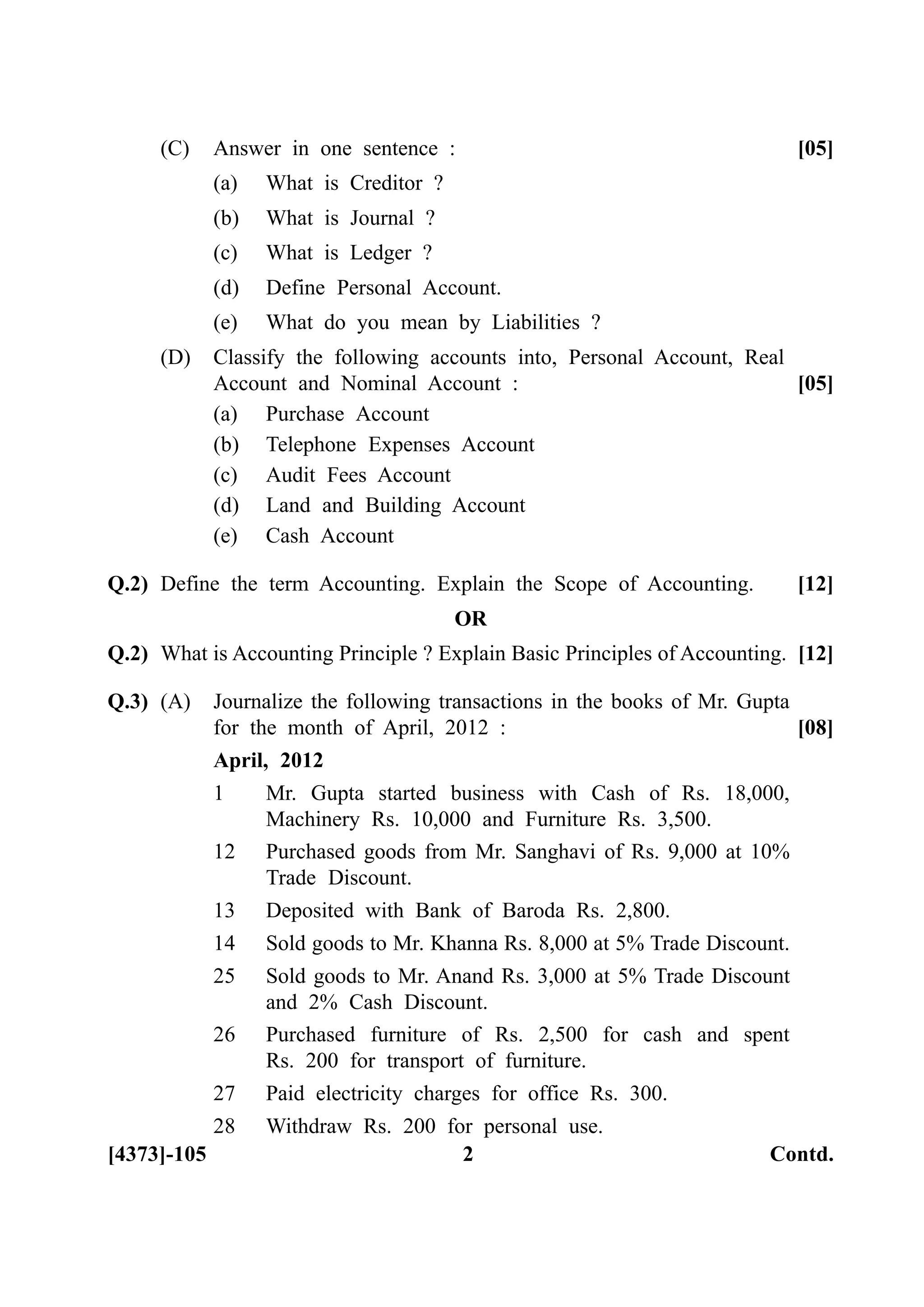 (C) Answer in one sentence : [05]
(a) What is Creditor ?
(b) What is Journal ?
(c) What is Ledger ?
(d) Define Personal Account.
(e) What do you mean by Liabilities ?
(D) Classify the following accounts into, Personal Account, Real
Account and Nominal Account : [05]
(a) Purchase Account
(b) Telephone Expenses Account
(c) Audit Fees Account
(d) Land and Building Account
(e) Cash Account
Q.2) Define the term Accounting. Explain the Scope of Accounting. [12]
OR
Q.2) What is Accounting Principle ? Explain Basic Principles of Accounting. [12]
Q.3) (A) Journalize the following transactions in the books of Mr. Gupta
for the month of April, 2012 : [08]
April, 2012
1 Mr. Gupta started business with Cash of Rs. 18,000,
Machinery Rs. 10,000 and Furniture Rs. 3,500.
12 Purchased goods from Mr. Sanghavi of Rs. 9,000 at 10%
Trade Discount.
13 Deposited with Bank of Baroda Rs. 2,800.
14 Sold goods to Mr. Khanna Rs. 8,000 at 5% Trade Discount.
25 Sold goods to Mr. Anand Rs. 3,000 at 5% Trade Discount
and 2% Cash Discount.
26 Purchased furniture of Rs. 2,500 for cash and spent
Rs. 200 for transport of furniture.
27 Paid electricity charges for office Rs. 300.
28 Withdraw Rs. 200 for personal use.
[4373]-105 2 Contd.
 