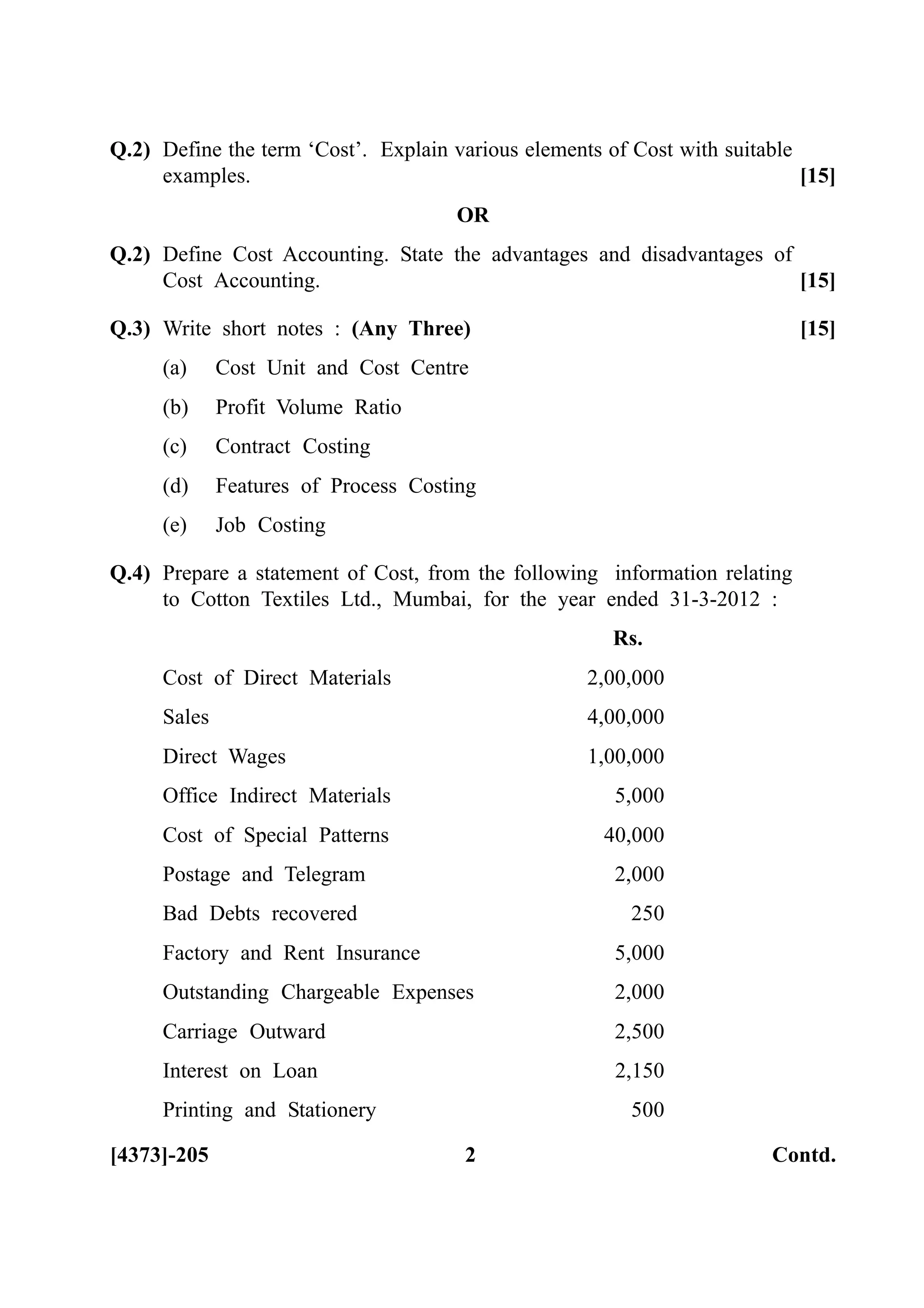 Q.2) Define the term ‘Cost’. Explain various elements of Cost with suitable
examples. [15]
OR
Q.2) Define Cost Accounting. State the advantages and disadvantages of
Cost Accounting. [15]
Q.3) Write short notes : (Any Three) [15]
(a) Cost Unit and Cost Centre
(b) Profit Volume Ratio
(c) Contract Costing
(d) Features of Process Costing
(e) Job Costing
Q.4) Prepare a statement of Cost, from the following information relating
to Cotton Textiles Ltd., Mumbai, for the year ended 31-3-2012 :
Rs.
Cost of Direct Materials 2,00,000
Sales 4,00,000
Direct Wages 1,00,000
Office Indirect Materials 5,000
Cost of Special Patterns 40,000
Postage and Telegram 2,000
Bad Debts recovered 250
Factory and Rent Insurance 5,000
Outstanding Chargeable Expenses 2,000
Carriage Outward 2,500
Interest on Loan 2,150
Printing and Stationery 500
[4373]-205 2 Contd.
 