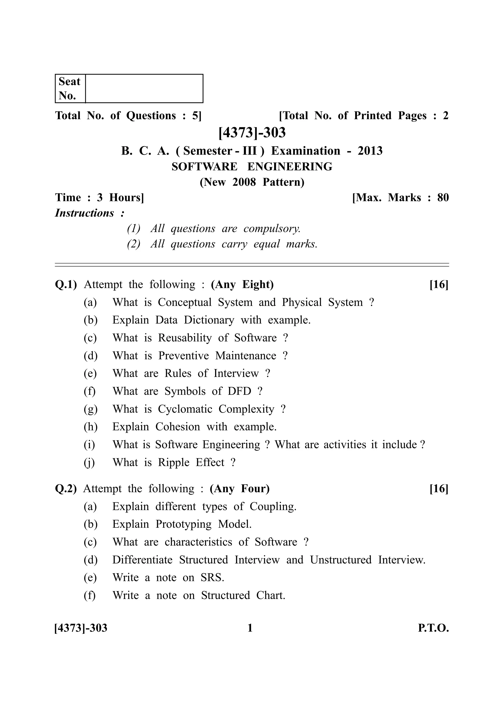 Total No. of Questions : 5] [Total No. of Printed Pages : 2
[4373]-303
B. C. A. ( Semester - III ) Examination - 2013
SOFTWARE ENGINEERING
(New 2008 Pattern)
Time : 3 Hours] [Max. Marks : 80
Instructions :
(1) All questions are compulsory.
(2) All questions carry equal marks.
Q.1) Attempt the following : (Any Eight) [16]
(a) What is Conceptual System and Physical System ?
(b) Explain Data Dictionary with example.
(c) What is Reusability of Software ?
(d) What is Preventive Maintenance ?
(e) What are Rules of Interview ?
(f) What are Symbols of DFD ?
(g) What is Cyclomatic Complexity ?
(h) Explain Cohesion with example.
(i) What is Software Engineering ? What are activities it include ?
(j) What is Ripple Effect ?
Q.2) Attempt the following : (Any Four) [16]
(a) Explain different types of Coupling.
(b) Explain Prototyping Model.
(c) What are characteristics of Software ?
(d) Differentiate Structured Interview and Unstructured Interview.
(e) Write a note on SRS.
(f) Write a note on Structured Chart.
[4373]-303 1 P.T.O.
Seat
No.
 