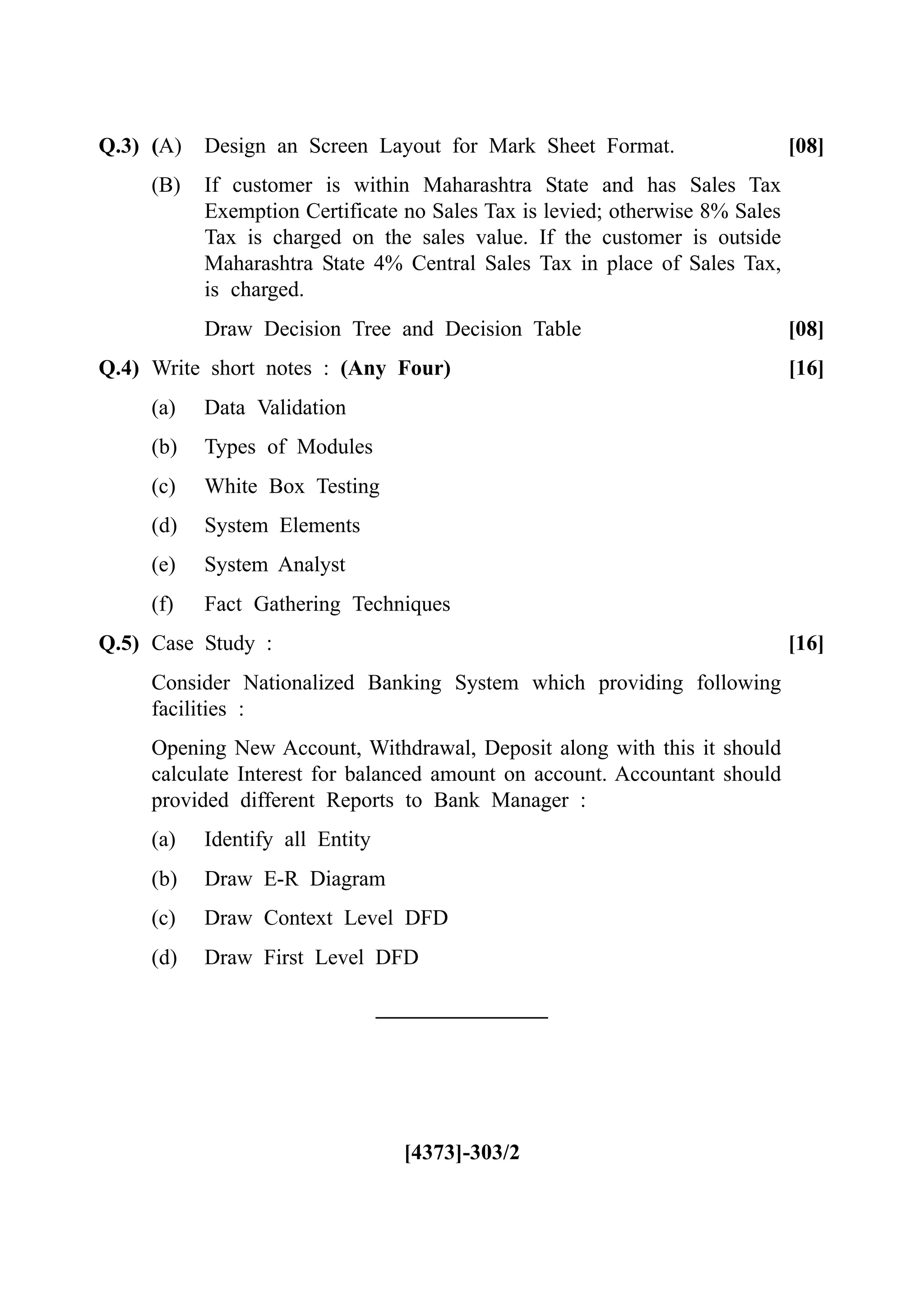 Q.3) (A) Design an Screen Layout for Mark Sheet Format. [08]
(B) If customer is within Maharashtra State and has Sales Tax
Exemption Certificate no Sales Tax is levied; otherwise 8% Sales
Tax is charged on the sales value. If the customer is outside
Maharashtra State 4% Central Sales Tax in place of Sales Tax,
is charged.
Draw Decision Tree and Decision Table [08]
Q.4) Write short notes : (Any Four) [16]
(a) Data Validation
(b) Types of Modules
(c) White Box Testing
(d) System Elements
(e) System Analyst
(f) Fact Gathering Techniques
Q.5) Case Study : [16]
Consider Nationalized Banking System which providing following
facilities :
Opening New Account, Withdrawal, Deposit along with this it should
calculate Interest for balanced amount on account. Accountant should
provided different Reports to Bank Manager :
(a) Identify all Entity
(b) Draw E-R Diagram
(c) Draw Context Level DFD
(d) Draw First Level DFD
[4373]-303/2
 