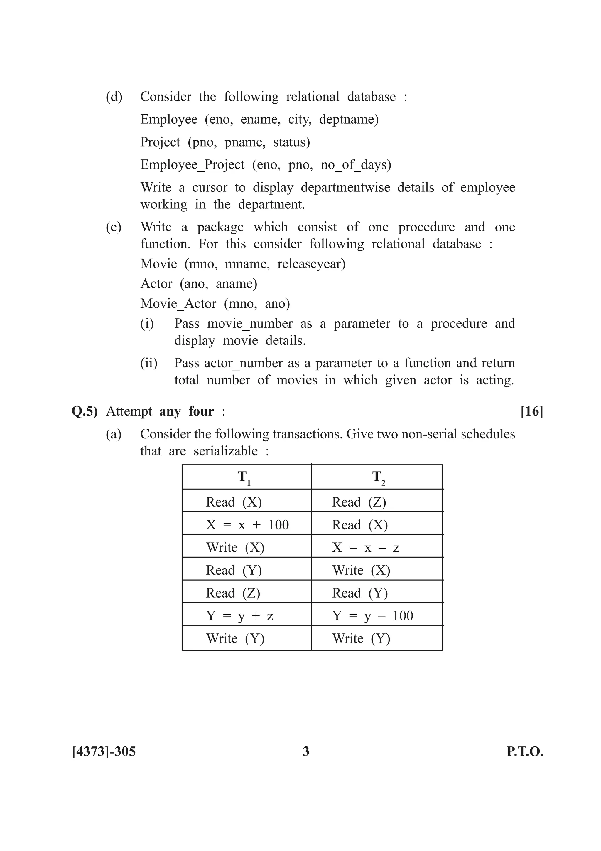 (d) Consider the following relational database :
Employee (eno, ename, city, deptname)
Project (pno, pname, status)
Employee_Project (eno, pno, no_of_days)
Write a cursor to display departmentwise details of employee
working in the department.
(e) Write a package which consist of one procedure and one
function. For this consider following relational database :
Movie (mno, mname, releaseyear)
Actor (ano, aname)
Movie_Actor (mno, ano)
(i) Pass movie_number as a parameter to a procedure and
display movie details.
(ii) Pass actor_number as a parameter to a function and return
total number of movies in which given actor is acting.
Q.5) Attempt any four : [16]
(a) Consider the following transactions. Give two non-serial schedules
that are serializable :
T1
T2
Read (X) Read (Z)
X = x + 100 Read (X)
Write (X) X = x – z
Read (Y) Write (X)
Read (Z) Read (Y)
Y = y + z Y = y – 100
Write (Y) Write (Y)
[4373]-305 3 P.T.O.
 