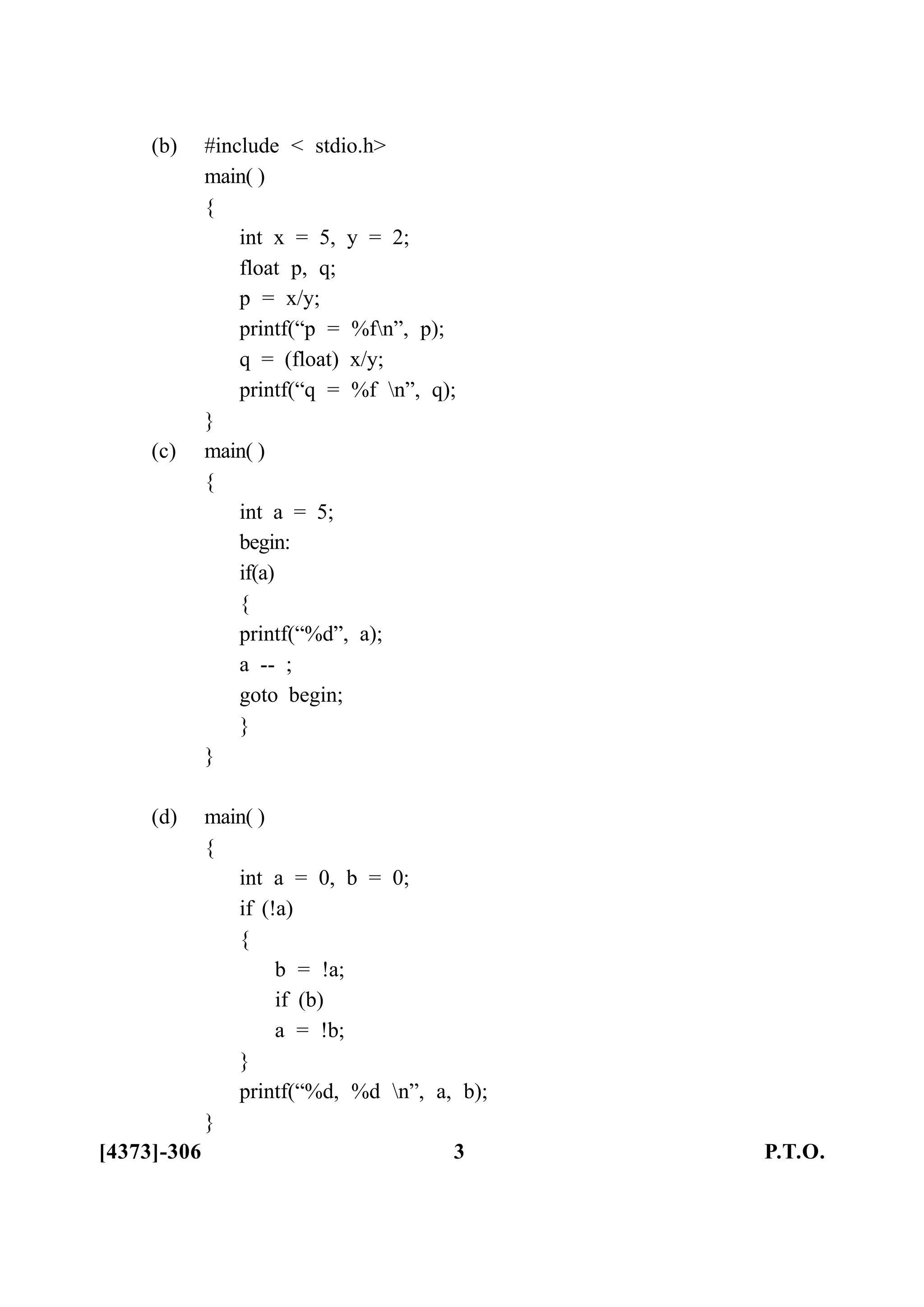 (b) #include < stdio.h>
main( )
{
int x = 5, y = 2;
float p, q;
p = x/y;
printf(“p = %fn”, p);
q = (float) x/y;
printf(“q = %f n”, q);
}
(c) main( )
{
int a = 5;
begin:
if(a)
{
printf(“%d”, a);
a -- ;
goto begin;
}
}
(d) main( )
{
int a = 0, b = 0;
if (!a)
{
b = !a;
if (b)
a = !b;
}
printf(“%d, %d n”, a, b);
}
[4373]-306 3 P.T.O.
 
