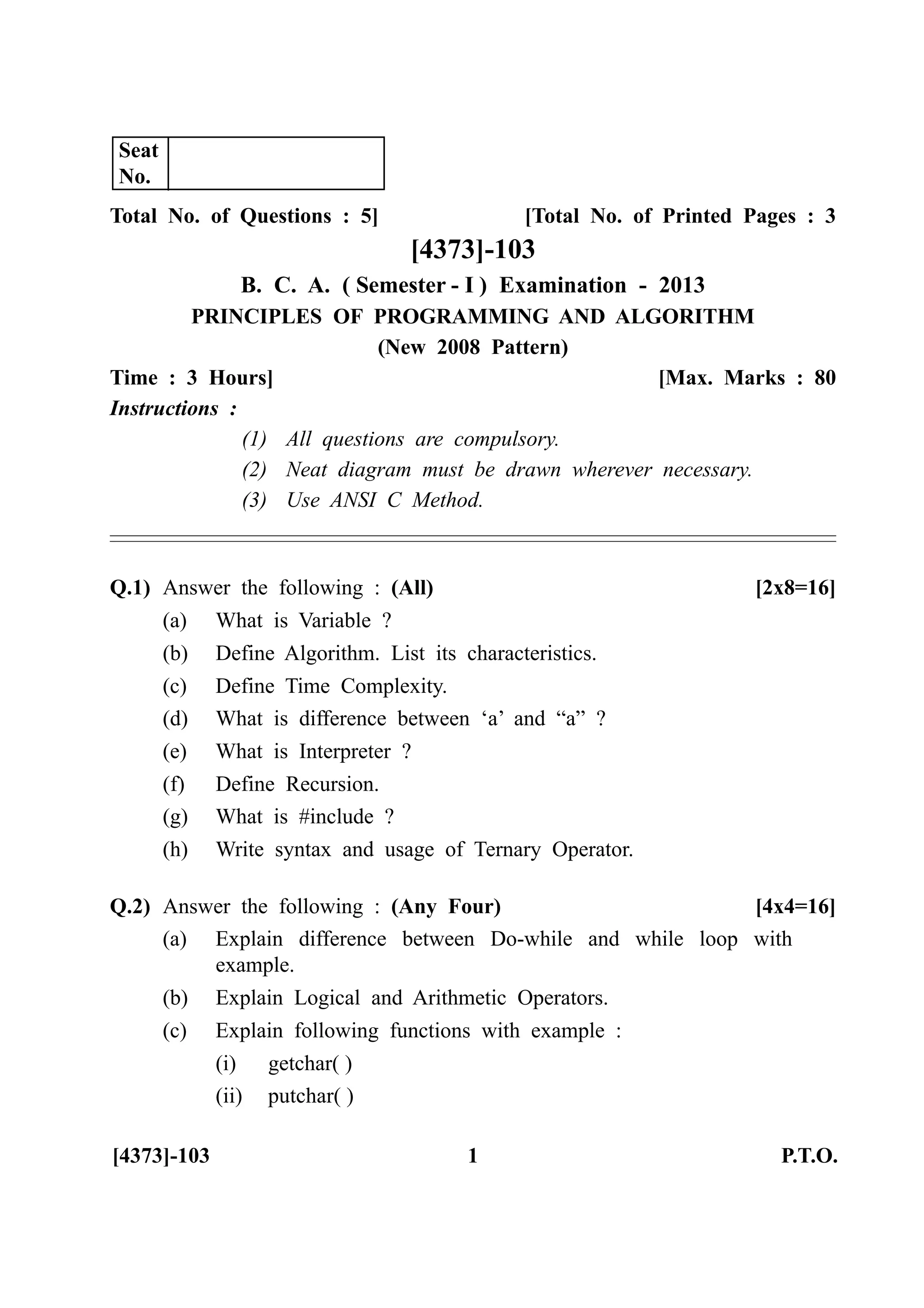[4373]-103 1 P.T.O.
Total No. of Questions : 5] [Total No. of Printed Pages : 3
[4373]-103
B. C. A. ( Semester - I ) Examination - 2013
PRINCIPLES OF PROGRAMMING AND ALGORITHM
(New 2008 Pattern)
Time : 3 Hours] [Max. Marks : 80
Instructions :
(1) All questions are compulsory.
(2) Neat diagram must be drawn wherever necessary.
(3) Use ANSI C Method.
Q.1) Answer the following : (All) [2x8=16]
(a) What is Variable ?
(b) Define Algorithm. List its characteristics.
(c) Define Time Complexity.
(d) What is difference between ‘a’ and “a” ?
(e) What is Interpreter ?
(f) Define Recursion.
(g) What is #include ?
(h) Write syntax and usage of Ternary Operator.
Q.2) Answer the following : (Any Four) [4x4=16]
(a) Explain difference between Do-while and while loop with
example.
(b) Explain Logical and Arithmetic Operators.
(c) Explain following functions with example :
(i) getchar( )
(ii) putchar( )
Seat
No.
 