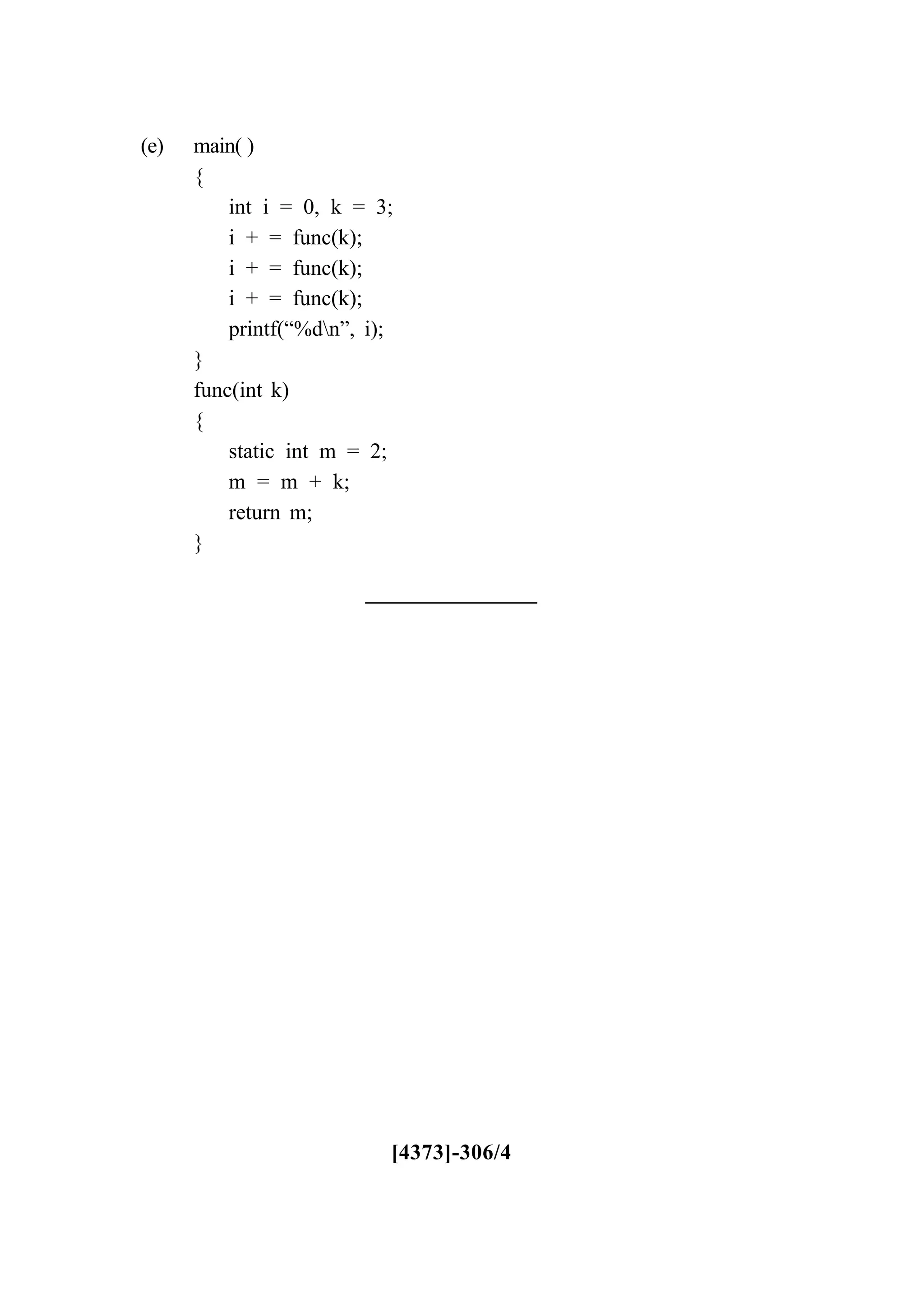 (e) main( )
{
int i = 0, k = 3;
i + = func(k);
i + = func(k);
i + = func(k);
printf(“%dn”, i);
}
func(int k)
{
static int m = 2;
m = m + k;
return m;
}
[4373]-306/4
 