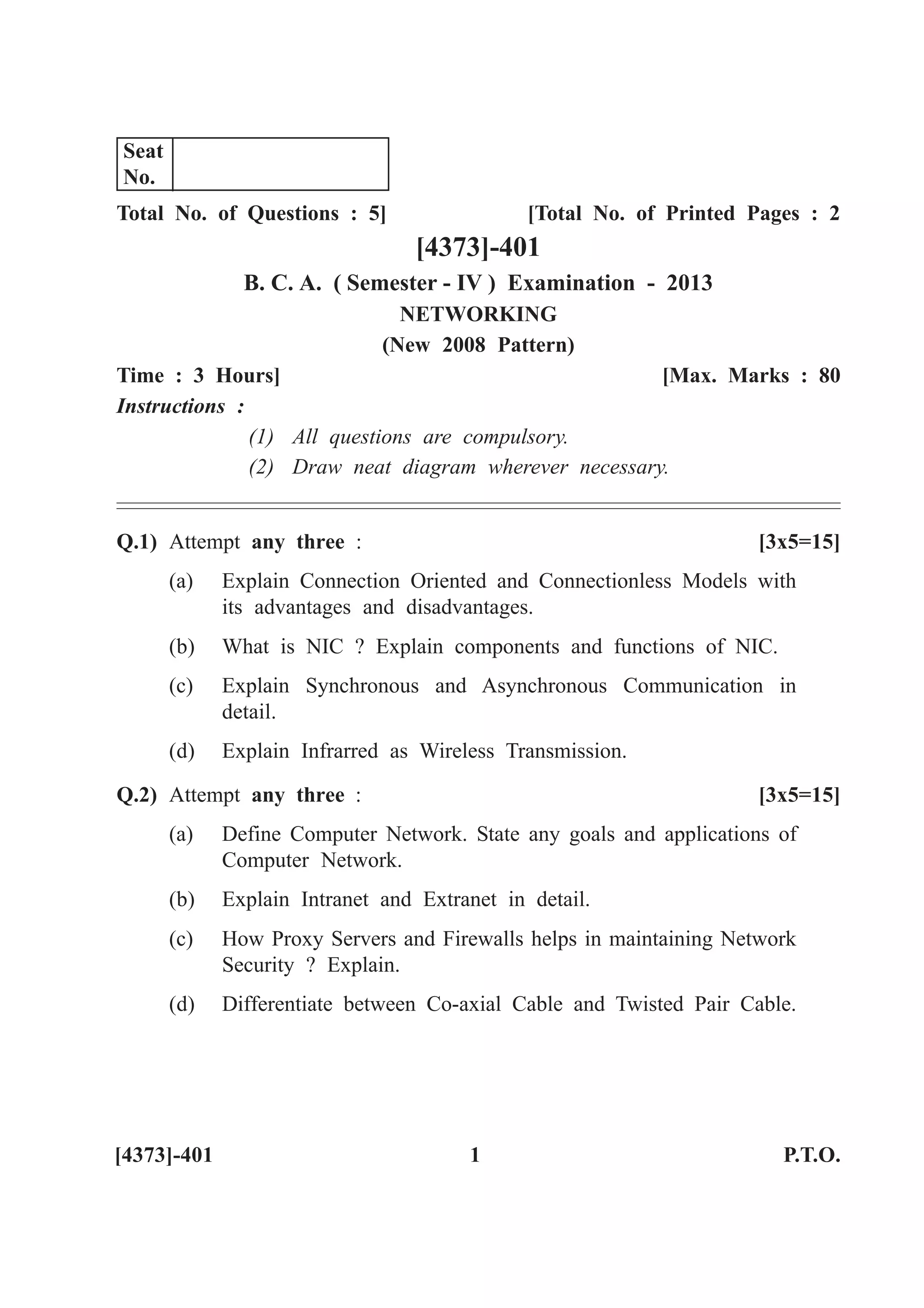 Total No. of Questions : 5] [Total No. of Printed Pages : 2
[4373]-401
B. C. A. ( Semester - IV ) Examination - 2013
NETWORKING
(New 2008 Pattern)
Time : 3 Hours] [Max. Marks : 80
Instructions :
(1) All questions are compulsory.
(2) Draw neat diagram wherever necessary.
Q.1) Attempt any three : [3x5=15]
(a) Explain Connection Oriented and Connectionless Models with
its advantages and disadvantages.
(b) What is NIC ? Explain components and functions of NIC.
(c) Explain Synchronous and Asynchronous Communication in
detail.
(d) Explain Infrarred as Wireless Transmission.
Q.2) Attempt any three : [3x5=15]
(a) Define Computer Network. State any goals and applications of
Computer Network.
(b) Explain Intranet and Extranet in detail.
(c) How Proxy Servers and Firewalls helps in maintaining Network
Security ? Explain.
(d) Differentiate between Co-axial Cable and Twisted Pair Cable.
[4373]-401 1 P.T.O.
Seat
No.
 