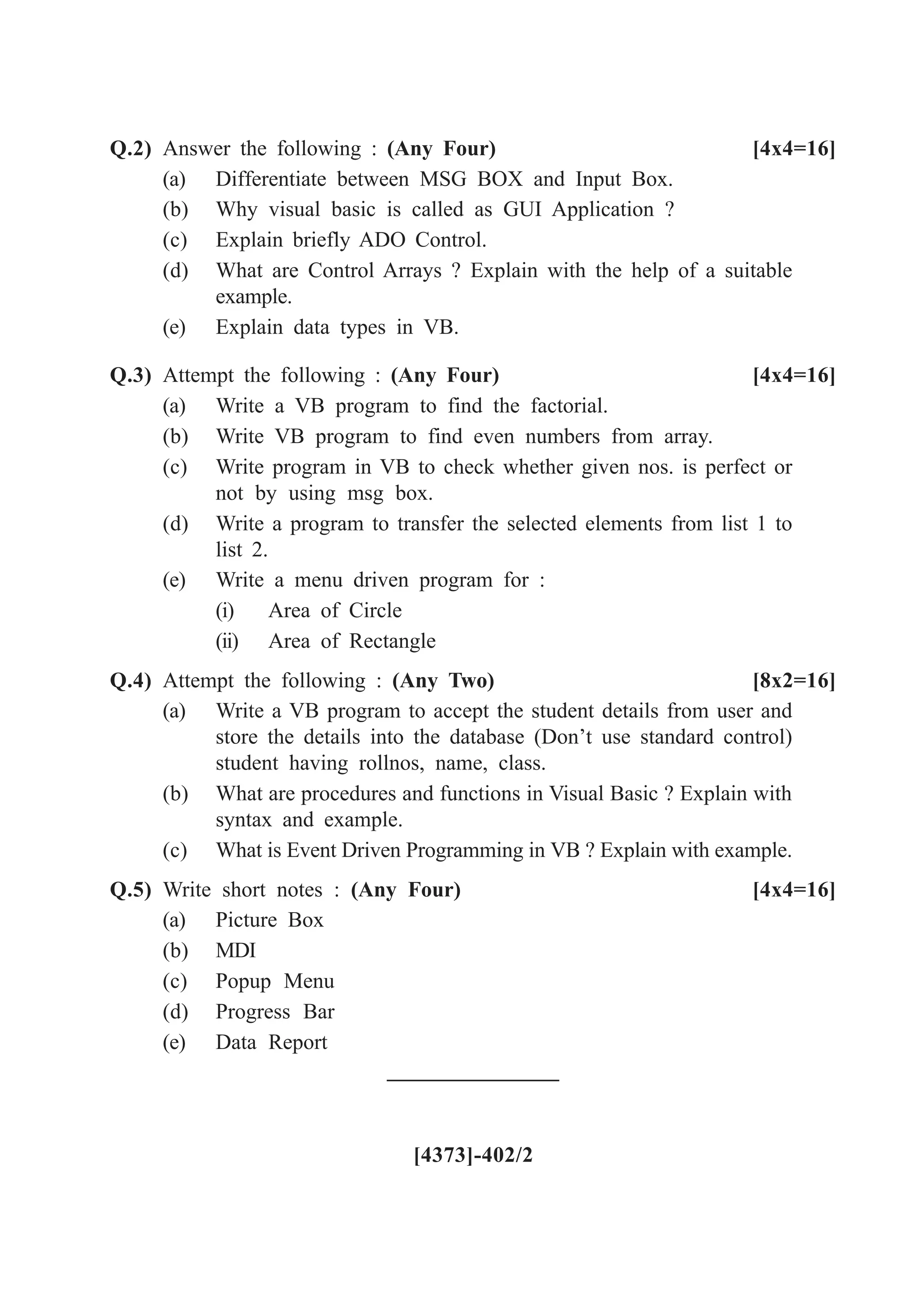 Q.2) Answer the following : (Any Four) [4x4=16]
(a) Differentiate between MSG BOX and Input Box.
(b) Why visual basic is called as GUI Application ?
(c) Explain briefly ADO Control.
(d) What are Control Arrays ? Explain with the help of a suitable
example.
(e) Explain data types in VB.
Q.3) Attempt the following : (Any Four) [4x4=16]
(a) Write a VB program to find the factorial.
(b) Write VB program to find even numbers from array.
(c) Write program in VB to check whether given nos. is perfect or
not by using msg box.
(d) Write a program to transfer the selected elements from list 1 to
list 2.
(e) Write a menu driven program for :
(i) Area of Circle
(ii) Area of Rectangle
Q.4) Attempt the following : (Any Two) [8x2=16]
(a) Write a VB program to accept the student details from user and
store the details into the database (Don’t use standard control)
student having rollnos, name, class.
(b) What are procedures and functions in Visual Basic ? Explain with
syntax and example.
(c) What is Event Driven Programming in VB ? Explain with example.
Q.5) Write short notes : (Any Four) [4x4=16]
(a) Picture Box
(b) MDI
(c) Popup Menu
(d) Progress Bar
(e) Data Report
[4373]-402/2
 