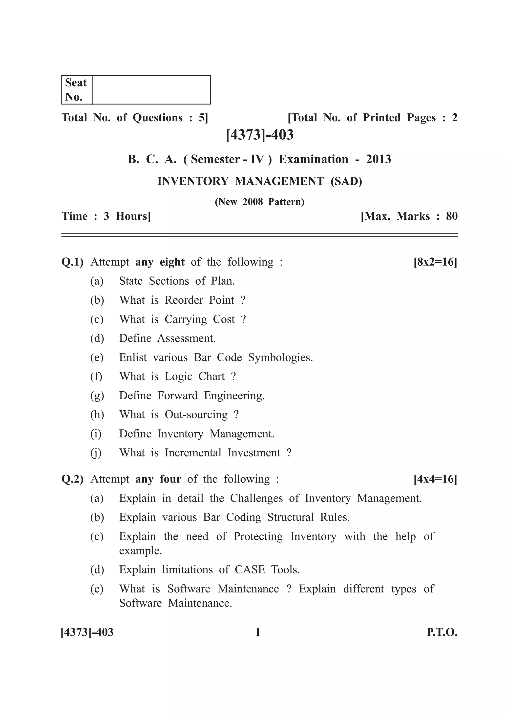 Total No. of Questions : 5] [Total No. of Printed Pages : 2
[4373]-403
B. C. A. ( Semester - IV ) Examination - 2013
INVENTORY MANAGEMENT (SAD)
(New 2008 Pattern)
Time : 3 Hours] [Max. Marks : 80
Q.1) Attempt any eight of the following : [8x2=16]
(a) State Sections of Plan.
(b) What is Reorder Point ?
(c) What is Carrying Cost ?
(d) Define Assessment.
(e) Enlist various Bar Code Symbologies.
(f) What is Logic Chart ?
(g) Define Forward Engineering.
(h) What is Out-sourcing ?
(i) Define Inventory Management.
(j) What is Incremental Investment ?
Q.2) Attempt any four of the following : [4x4=16]
(a) Explain in detail the Challenges of Inventory Management.
(b) Explain various Bar Coding Structural Rules.
(c) Explain the need of Protecting Inventory with the help of
example.
(d) Explain limitations of CASE Tools.
(e) What is Software Maintenance ? Explain different types of
Software Maintenance.
[4373]-403 1 P.T.O.
Seat
No.
 