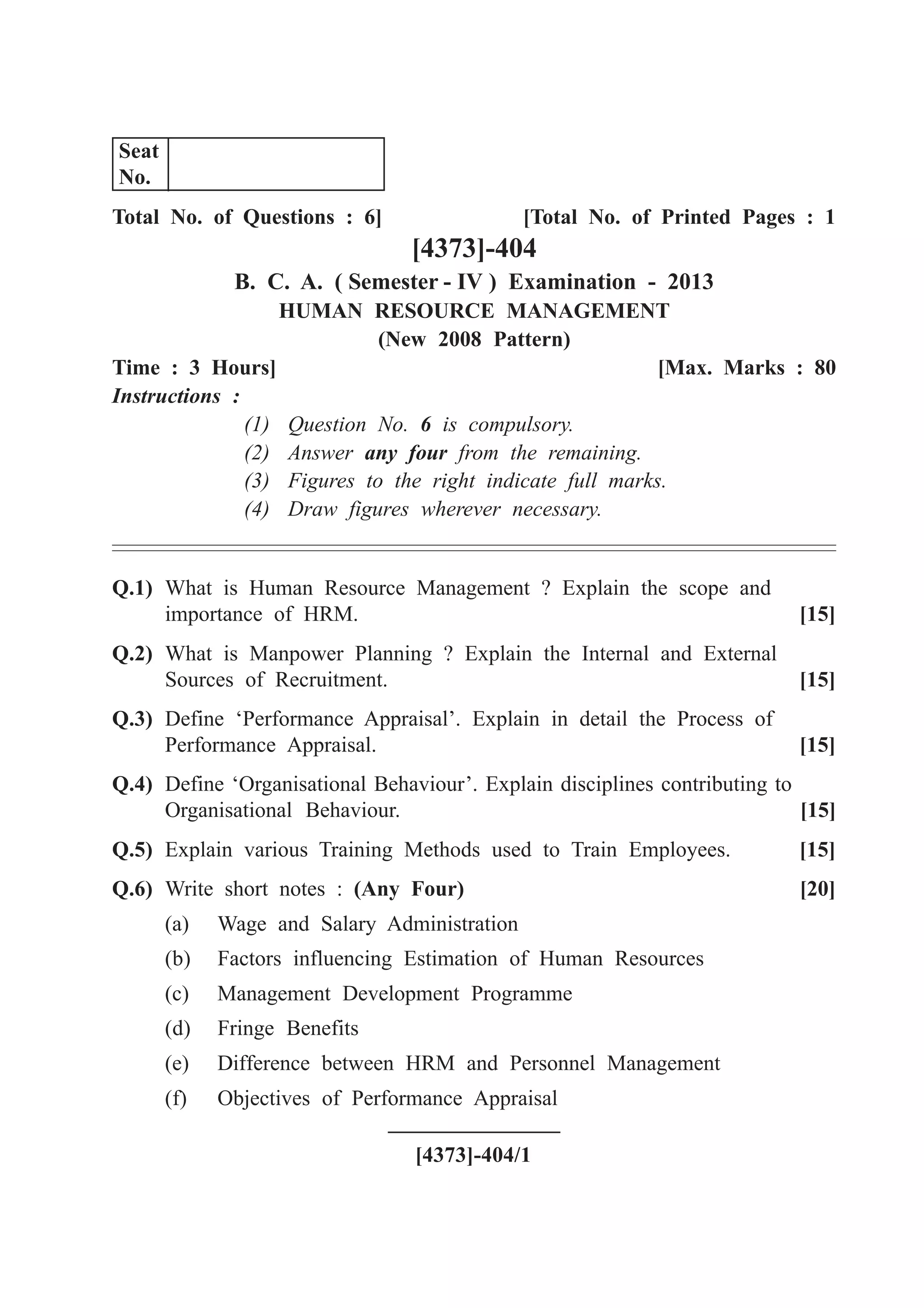 Total No. of Questions : 6] [Total No. of Printed Pages : 1
[4373]-404
B. C. A. ( Semester - IV ) Examination - 2013
HUMAN RESOURCE MANAGEMENT
(New 2008 Pattern)
Time : 3 Hours] [Max. Marks : 80
Instructions :
(1) Question No. 6 is compulsory.
(2) Answer any four from the remaining.
(3) Figures to the right indicate full marks.
(4) Draw figures wherever necessary.
Q.1) What is Human Resource Management ? Explain the scope and
importance of HRM. [15]
Q.2) What is Manpower Planning ? Explain the Internal and External
Sources of Recruitment. [15]
Q.3) Define ‘Performance Appraisal’. Explain in detail the Process of
Performance Appraisal. [15]
Q.4) Define ‘Organisational Behaviour’. Explain disciplines contributing to
Organisational Behaviour. [15]
Q.5) Explain various Training Methods used to Train Employees. [15]
Q.6) Write short notes : (Any Four) [20]
(a) Wage and Salary Administration
(b) Factors influencing Estimation of Human Resources
(c) Management Development Programme
(d) Fringe Benefits
(e) Difference between HRM and Personnel Management
(f) Objectives of Performance Appraisal
[4373]-404/1
Seat
No.
 