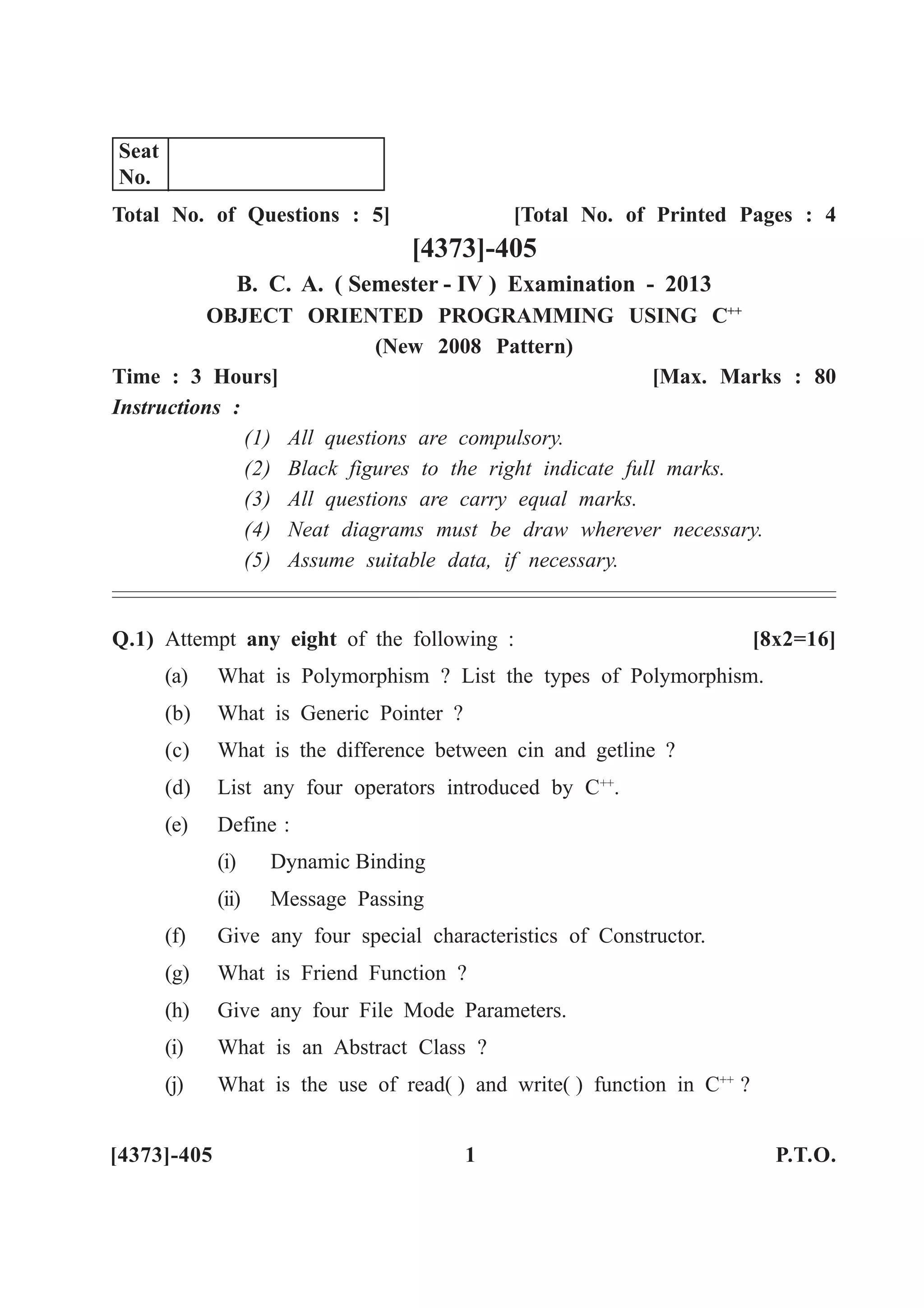 Total No. of Questions : 5] [Total No. of Printed Pages : 4
[4373]-405
B. C. A. ( Semester - IV ) Examination - 2013
OBJECT ORIENTED PROGRAMMING USING C++
(New 2008 Pattern)
Time : 3 Hours] [Max. Marks : 80
Instructions :
(1) All questions are compulsory.
(2) Black figures to the right indicate full marks.
(3) All questions are carry equal marks.
(4) Neat diagrams must be draw wherever necessary.
(5) Assume suitable data, if necessary.
Q.1) Attempt any eight of the following : [8x2=16]
(a) What is Polymorphism ? List the types of Polymorphism.
(b) What is Generic Pointer ?
(c) What is the difference between cin and getline ?
(d) List any four operators introduced by C++
.
(e) Define :
(i) Dynamic Binding
(ii) Message Passing
(f) Give any four special characteristics of Constructor.
(g) What is Friend Function ?
(h) Give any four File Mode Parameters.
(i) What is an Abstract Class ?
(j) What is the use of read( ) and write( ) function in C++
?
[4373]-405 1 P.T.O.
Seat
No.
 