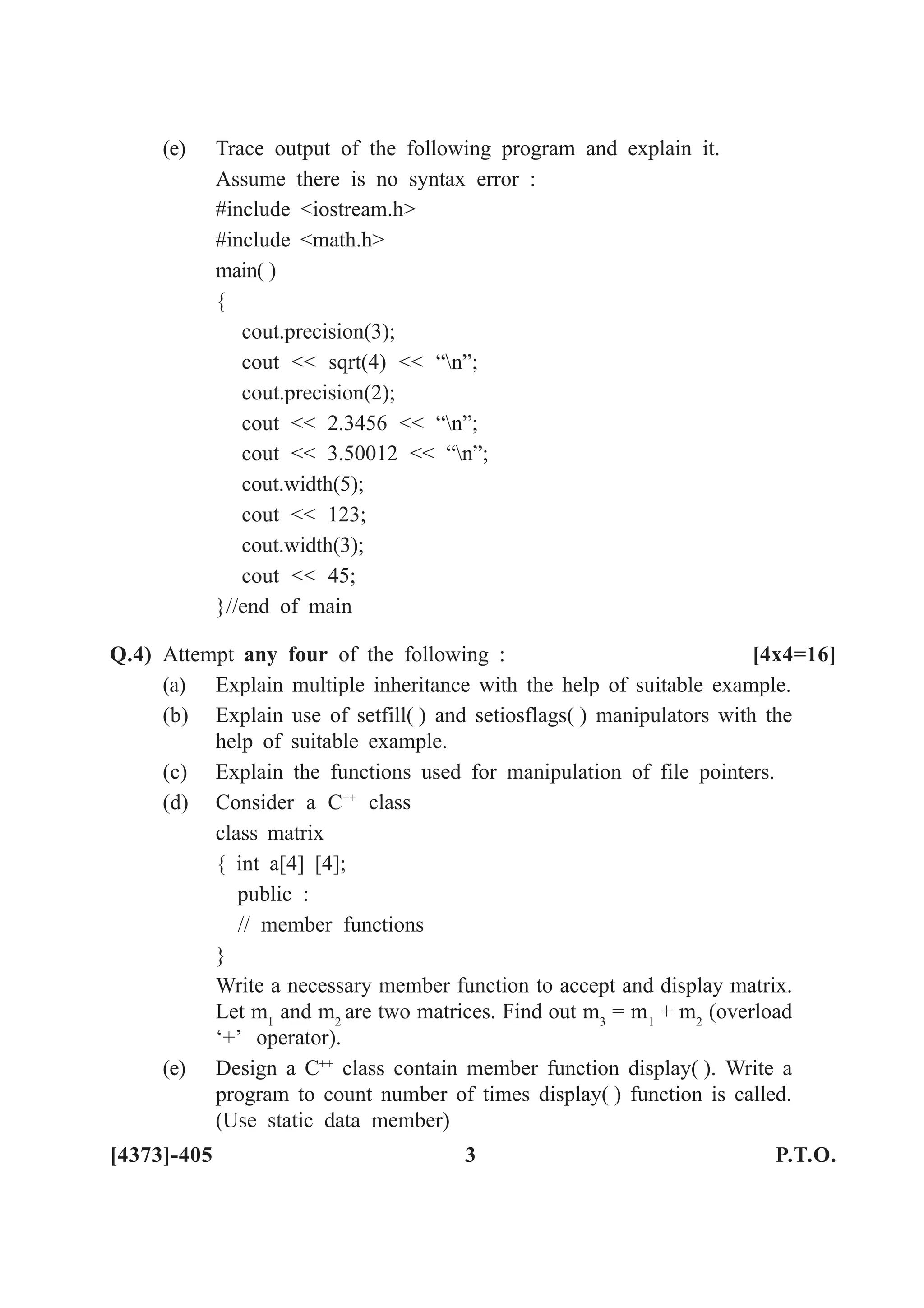(e) Trace output of the following program and explain it.
Assume there is no syntax error :
#include <iostream.h>
#include <math.h>
main( )
{
cout.precision(3);
cout << sqrt(4) << “n”;
cout.precision(2);
cout << 2.3456 << “n”;
cout << 3.50012 << “n”;
cout.width(5);
cout << 123;
cout.width(3);
cout << 45;
}//end of main
Q.4) Attempt any four of the following : [4x4=16]
(a) Explain multiple inheritance with the help of suitable example.
(b) Explain use of setfill( ) and setiosflags( ) manipulators with the
help of suitable example.
(c) Explain the functions used for manipulation of file pointers.
(d) Consider a C++
class
class matrix
{ int a[4] [4];
public :
// member functions
}
Write a necessary member function to accept and display matrix.
Let m1
and m2
are two matrices. Find out m3
= m1
+ m2
(overload
‘+’ operator).
(e) Design a C++
class contain member function display( ). Write a
program to count number of times display( ) function is called.
(Use static data member)
[4373]-405 3 P.T.O.
 