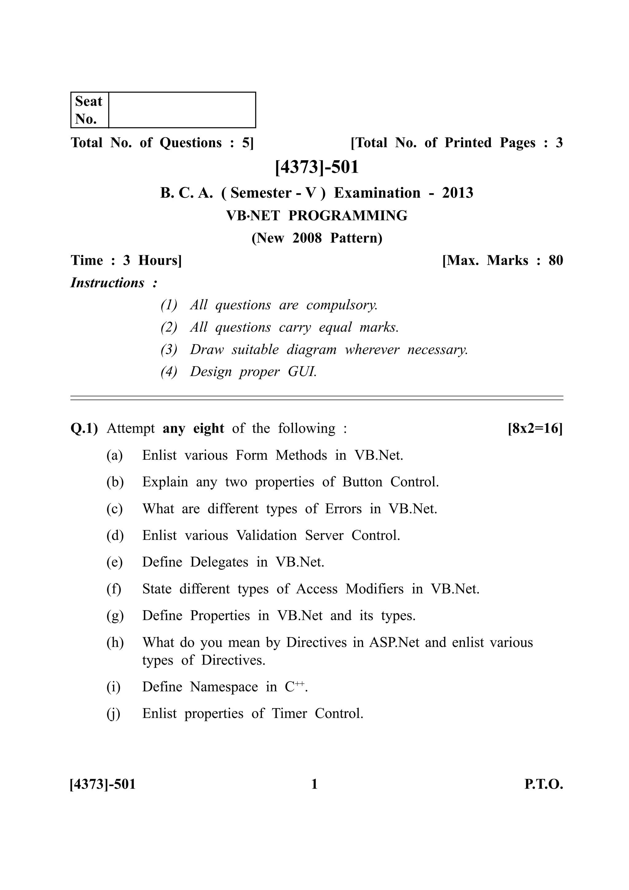 Total No. of Questions : 5] [Total No. of Printed Pages : 3
[4373]-501
B. C. A. ( Semester - V ) Examination - 2013
VB.NET PROGRAMMING
(New 2008 Pattern)
Time : 3 Hours] [Max. Marks : 80
Instructions :
(1) All questions are compulsory.
(2) All questions carry equal marks.
(3) Draw suitable diagram wherever necessary.
(4) Design proper GUI.
Q.1) Attempt any eight of the following : [8x2=16]
(a) Enlist various Form Methods in VB.Net.
(b) Explain any two properties of Button Control.
(c) What are different types of Errors in VB.Net.
(d) Enlist various Validation Server Control.
(e) Define Delegates in VB.Net.
(f) State different types of Access Modifiers in VB.Net.
(g) Define Properties in VB.Net and its types.
(h) What do you mean by Directives in ASP.Net and enlist various
types of Directives.
(i) Define Namespace in C++
.
(j) Enlist properties of Timer Control.
[4373]-501 1 P.T.O.
Seat
No.
 
