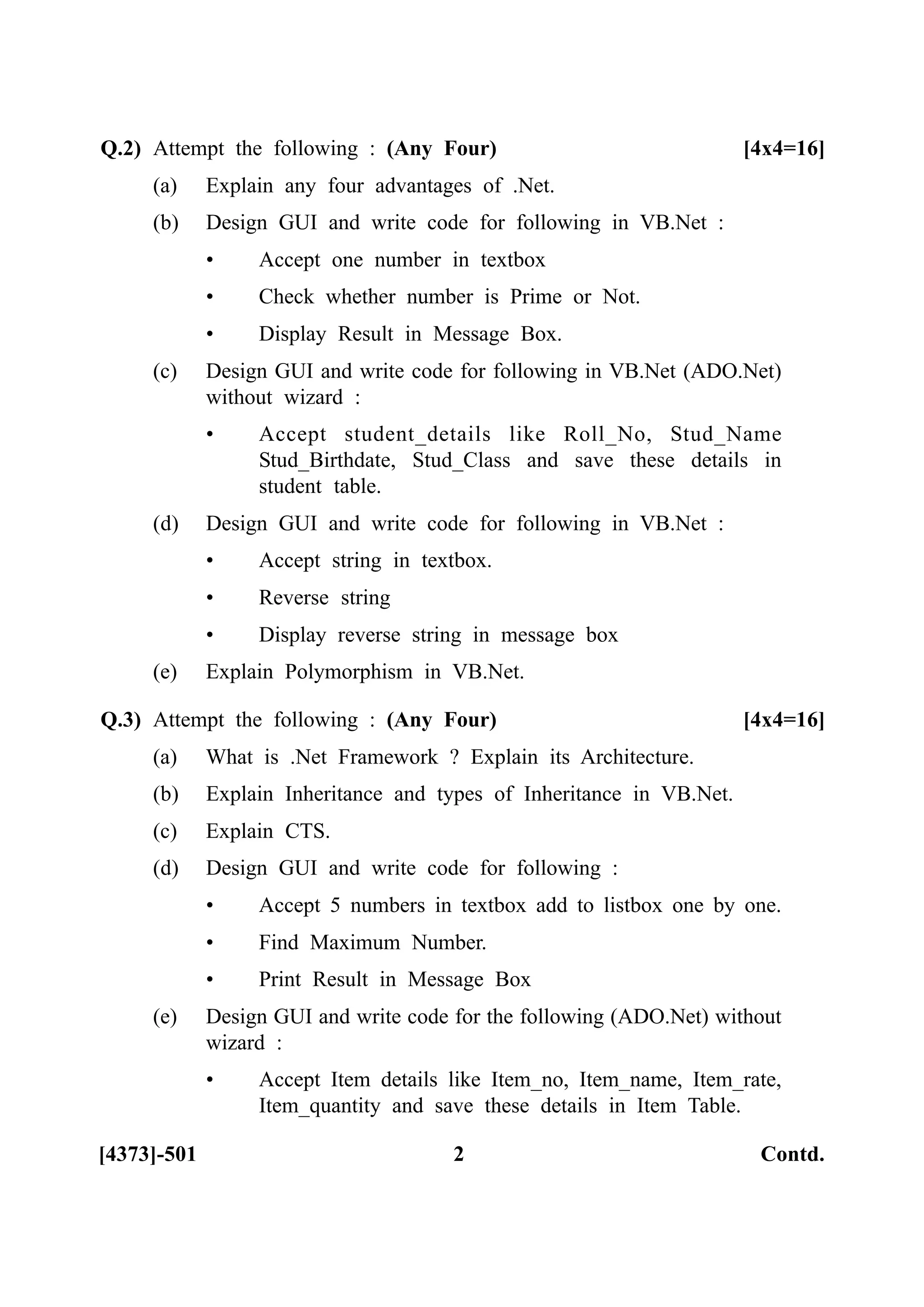 [4373]-501 2 Contd.
Q.2) Attempt the following : (Any Four) [4x4=16]
(a) Explain any four advantages of .Net.
(b) Design GUI and write code for following in VB.Net :
• Accept one number in textbox
• Check whether number is Prime or Not.
• Display Result in Message Box.
(c) Design GUI and write code for following in VB.Net (ADO.Net)
without wizard :
• Accept student_details like Roll_No, Stud_Name
Stud_Birthdate, Stud_Class and save these details in
student table.
(d) Design GUI and write code for following in VB.Net :
• Accept string in textbox.
• Reverse string
• Display reverse string in message box
(e) Explain Polymorphism in VB.Net.
Q.3) Attempt the following : (Any Four) [4x4=16]
(a) What is .Net Framework ? Explain its Architecture.
(b) Explain Inheritance and types of Inheritance in VB.Net.
(c) Explain CTS.
(d) Design GUI and write code for following :
• Accept 5 numbers in textbox add to listbox one by one.
• Find Maximum Number.
• Print Result in Message Box
(e) Design GUI and write code for the following (ADO.Net) without
wizard :
• Accept Item details like Item_no, Item_name, Item_rate,
Item_quantity and save these details in Item Table.
 