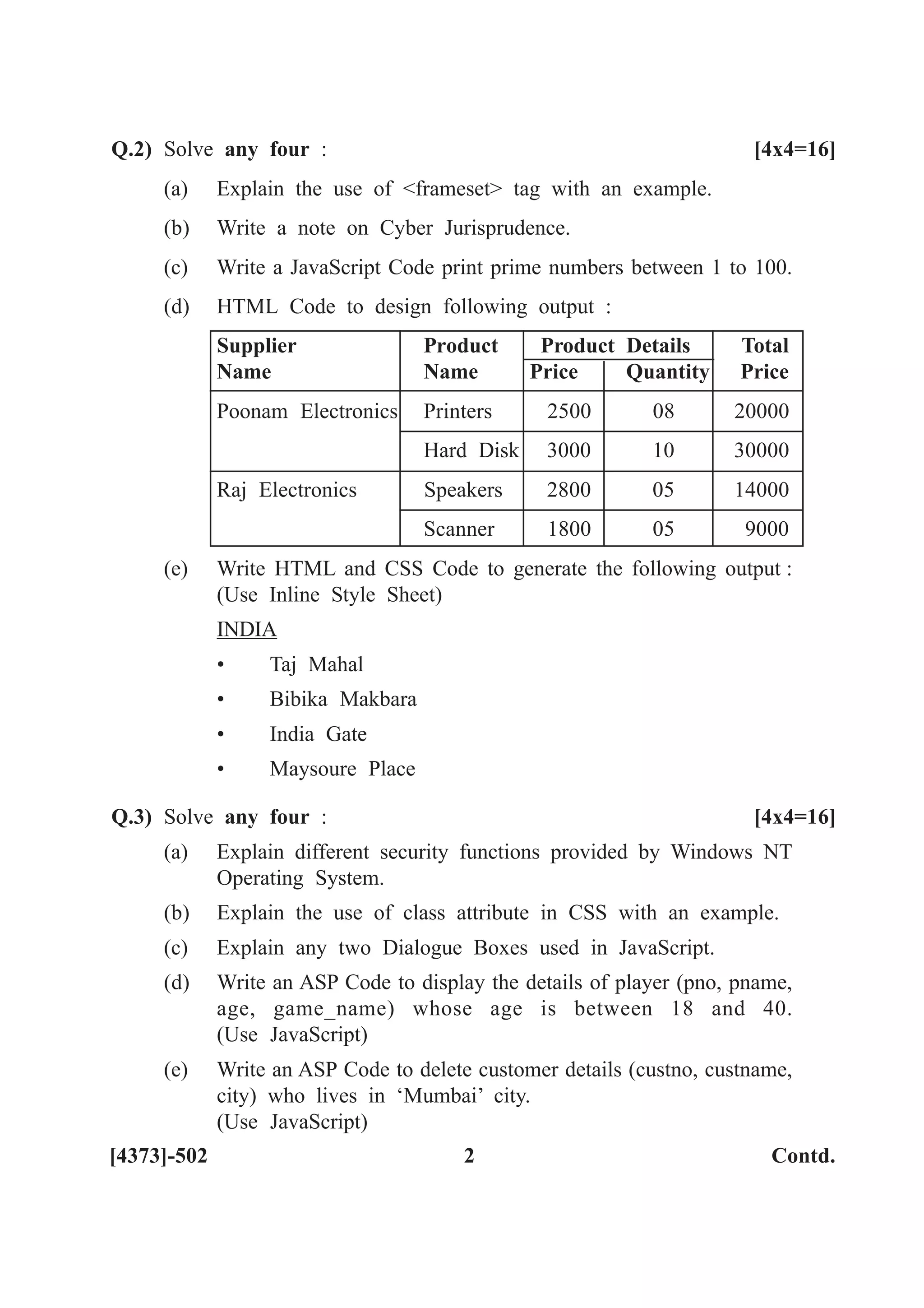 [4373]-502 2 Contd.
Q.2) Solve any four : [4x4=16]
(a) Explain the use of <frameset> tag with an example.
(b) Write a note on Cyber Jurisprudence.
(c) Write a JavaScript Code print prime numbers between 1 to 100.
(d) HTML Code to design following output :
Supplier Product Product Details Total
Name Name Price Quantity Price
Poonam Electronics Printers 2500 08 20000
Hard Disk 3000 10 30000
Raj Electronics Speakers 2800 05 14000
Scanner 1800 05 9000
(e) Write HTML and CSS Code to generate the following output :
(Use Inline Style Sheet)
INDIA
• Taj Mahal
• Bibika Makbara
• India Gate
• Maysoure Place
Q.3) Solve any four : [4x4=16]
(a) Explain different security functions provided by Windows NT
Operating System.
(b) Explain the use of class attribute in CSS with an example.
(c) Explain any two Dialogue Boxes used in JavaScript.
(d) Write an ASP Code to display the details of player (pno, pname,
age, game_name) whose age is between 18 and 40.
(Use JavaScript)
(e) Write an ASP Code to delete customer details (custno, custname,
city) who lives in ‘Mumbai’ city.
(Use JavaScript)
 