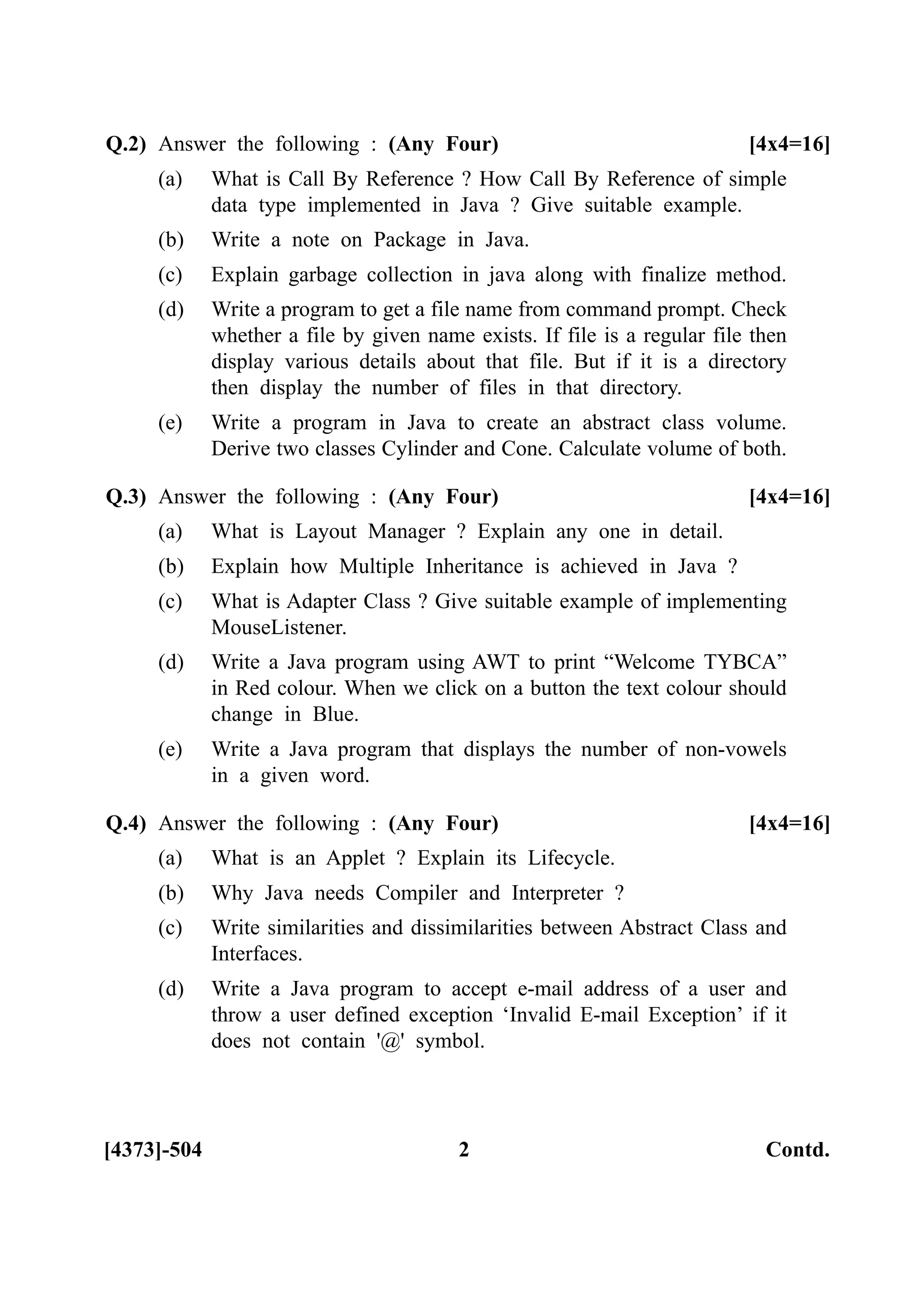 [4373]-504 2 Contd.
Q.2) Answer the following : (Any Four) [4x4=16]
(a) What is Call By Reference ? How Call By Reference of simple
data type implemented in Java ? Give suitable example.
(b) Write a note on Package in Java.
(c) Explain garbage collection in java along with finalize method.
(d) Write a program to get a file name from command prompt. Check
whether a file by given name exists. If file is a regular file then
display various details about that file. But if it is a directory
then display the number of files in that directory.
(e) Write a program in Java to create an abstract class volume.
Derive two classes Cylinder and Cone. Calculate volume of both.
Q.3) Answer the following : (Any Four) [4x4=16]
(a) What is Layout Manager ? Explain any one in detail.
(b) Explain how Multiple Inheritance is achieved in Java ?
(c) What is Adapter Class ? Give suitable example of implementing
MouseListener.
(d) Write a Java program using AWT to print “Welcome TYBCA”
in Red colour. When we click on a button the text colour should
change in Blue.
(e) Write a Java program that displays the number of non-vowels
in a given word.
Q.4) Answer the following : (Any Four) [4x4=16]
(a) What is an Applet ? Explain its Lifecycle.
(b) Why Java needs Compiler and Interpreter ?
(c) Write similarities and dissimilarities between Abstract Class and
Interfaces.
(d) Write a Java program to accept e-mail address of a user and
throw a user defined exception ‘Invalid E-mail Exception’ if it
does not contain '@' symbol.
 