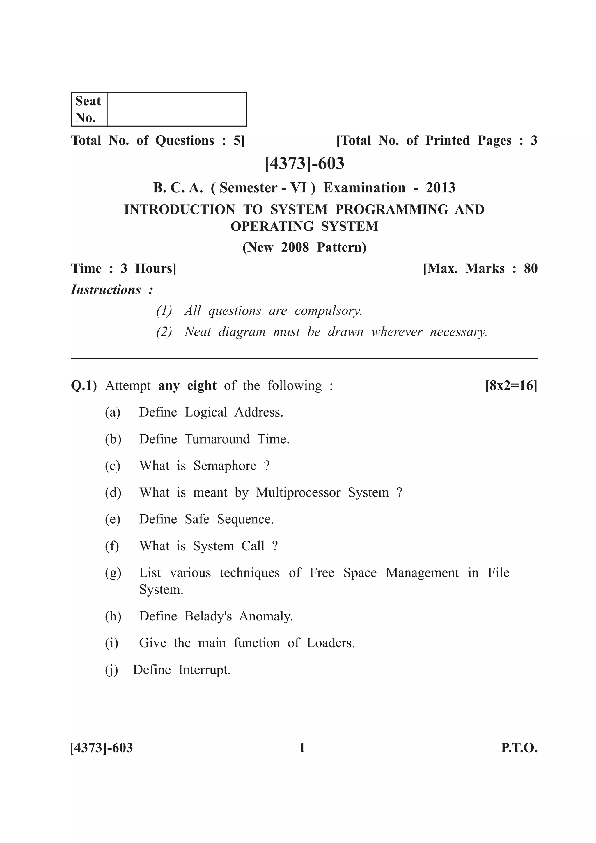 Total No. of Questions : 5] [Total No. of Printed Pages : 3
[4373]-603
B. C. A. ( Semester - VI ) Examination - 2013
INTRODUCTION TO SYSTEM PROGRAMMING AND
OPERATING SYSTEM
(New 2008 Pattern)
Time : 3 Hours] [Max. Marks : 80
Instructions :
(1) All questions are compulsory.
(2) Neat diagram must be drawn wherever necessary.
Q.1) Attempt any eight of the following : [8x2=16]
(a) Define Logical Address.
(b) Define Turnaround Time.
(c) What is Semaphore ?
(d) What is meant by Multiprocessor System ?
(e) Define Safe Sequence.
(f) What is System Call ?
(g) List various techniques of Free Space Management in File
System.
(h) Define Belady's Anomaly.
(i) Give the main function of Loaders.
(j) Define Interrupt.
[4373]-603 1 P.T.O.
Seat
No.
 