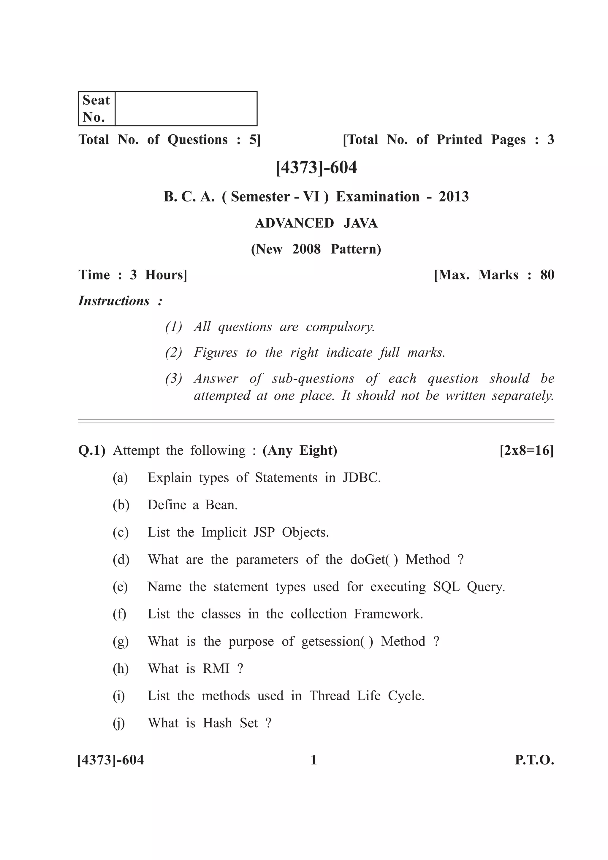 Total No. of Questions : 5] [Total No. of Printed Pages : 3
[4373]-604
B. C. A. ( Semester - VI ) Examination - 2013
ADVANCED JAVA
(New 2008 Pattern)
Time : 3 Hours] [Max. Marks : 80
Instructions :
(1) All questions are compulsory.
(2) Figures to the right indicate full marks.
(3) Answer of sub-questions of each question should be
attempted at one place. It should not be written separately.
Q.1) Attempt the following : (Any Eight) [2x8=16]
(a) Explain types of Statements in JDBC.
(b) Define a Bean.
(c) List the Implicit JSP Objects.
(d) What are the parameters of the doGet( ) Method ?
(e) Name the statement types used for executing SQL Query.
(f) List the classes in the collection Framework.
(g) What is the purpose of getsession( ) Method ?
(h) What is RMI ?
(i) List the methods used in Thread Life Cycle.
(j) What is Hash Set ?
[4373]-604 1 P.T.O.
Seat
No.
 