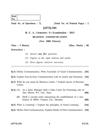 Total No. of Questions : 7] [Total No. of Printed Pages : 2
[4373]-101
B. C. A. ( Semester - I ) Examination - 2013
BUSINESS COMMUNICATION
(New 2008 Pattern)
Time : 3 Hours] [Max. Marks : 80
Instructions :
(1) Answer any five questions.
(2) Figures to the right indicate full marks.
(3) Draw figures wherever necessary.
Q.1) Define Communication. Write Essentials of Good Communication. [16]
Q.2) Explain Face-to-Face Communication with its merits and limitation. [16]
Q.3) What do you mean by Business Letters ? Explain layout of Business
Letters. [16]
Q.4) (A) As a Sales Manager draft a Sales Letter for Promoting sale of
Tata Motors Pvt. Ltd., Pune. [08]
(B) Draft a circular letter announcing the establishment of a new
branch of HDFC Finance Ltd., Mumbai. [08]
Q.5) What is Listening ? Explain the principles of Good Listening. [16]
Q.6) Define Oral Communication. Explain Media of Oral Communication. [16]
[4373]-101 1 P.T.O.
Seat
No.
 