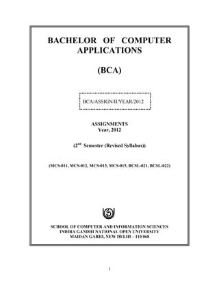 BACHELOR OF COMPUTER
     APPLICATIONS

                      (BCA)


               BCA/ASSIGN/II/YEAR/2012



                   ASSIGNMENTS
                     Year, 2012


           (2nd Semester (Revised Syllabus))


(MCS-011, MCS-012, MCS-013, MCS-015, BCSL-021, BCSL-022)




SCHOOL OF COMPUTER AND INFORMATION SCIENCES
   INDIRA GANDHI NATIONAL OPEN UNIVERSITY
       MAIDAN GARHI, NEW DELHI – 110 068




                           1
 