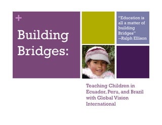 +                        “Education is
                         all a matter of
                         building

Building                 Bridges”
                         --Ralph Ellison


Bridges:

           Teaching Children in
           Ecuador, Peru, and Brazil
           with Global Vision
           International
 