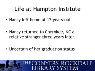 Life at Hampton Institute
• Nancy left home at 17-years-old
• Nancy returned to Cherokee, NC a
relative stranger three years later.
• Uncertain of her graduation status
 