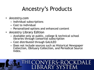 Ancestry’s Products
• Ancestry.com
– Individual subscriptions
– Cost to individual
– Personalized options and enhanced content
• Ancestry Library Edition
– Available only at public, college & technical school
libraries through consortial subscription
– Cost distributed through GALILEO
– Does not include sources such as Historical Newspaper
Collection, Obituary Collection, and Periodical Source
Index.
 