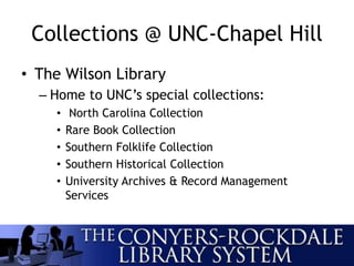 Collections @ UNC-Chapel Hill
• The Wilson Library
– Home to UNC’s special collections:
• North Carolina Collection
• Rare Book Collection
• Southern Folklife Collection
• Southern Historical Collection
• University Archives & Record Management
Services
 